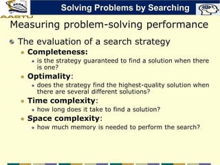 Measuring problem-solving performance
The evaluation of a search strategy
 Completeness:
 is the strategy guaranteed to find a solution when there
is one?
 Optimality:
 does the strategy find the highest-quality solution when
there are several different solutions?
 Time complexity:
 how long does it take to find a solution?
 Space complexity:
 how much memory is needed to perform the search?
Solving Problems by Searching
 