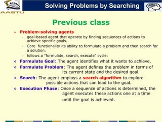 Previous class
 Problem-solving agents
• goal-based agent that operate by finding sequences of actions to
achieve specific goals.
 Core functionality its ability to formulate a problem and then search for
a solution.
 follows a "formulate, search, execute" cycle:
 Formulate Goal: The agent identifies what it wants to achieve.
 Formulate Problem: The agent defines the problem in terms of
its current state and the desired goal.
 Search: The agent employs a search algorithm to explore
possible actions that can lead to the goal.
 Execution Phase: Once a sequence of actions is determined, the
agent executes these actions one at a time
until the goal is achieved.
Solving Problems by Searching
 