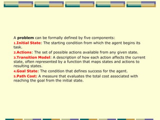 A problem can be formally defined by five components:
1.Initial State: The starting condition from which the agent begins its
task.
2.Actions: The set of possible actions available from any given state.
3.Transition Model: A description of how each action affects the current
state, often represented by a function that maps states and actions to
resulting states.
4.Goal State: The condition that defines success for the agent.
5.Path Cost: A measure that evaluates the total cost associated with
reaching the goal from the initial state.
 