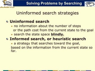 Uninformed search strategies
Uninformed search
 no information about the number of steps
or the path cost from the current state to the goal
 search the state space blindly.
Informed search, or heuristic search
 a strategy that searches toward the goal,
based on the information from the current state so
far.
Solving Problems by Searching
 