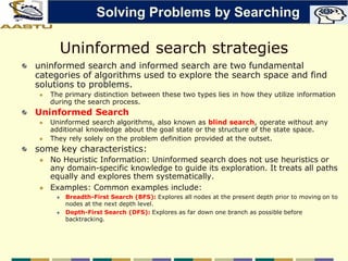 Uninformed search strategies
uninformed search and informed search are two fundamental
categories of algorithms used to explore the search space and find
solutions to problems.
 The primary distinction between these two types lies in how they utilize information
during the search process.
Uninformed Search
 Uninformed search algorithms, also known as blind search, operate without any
additional knowledge about the goal state or the structure of the state space.
 They rely solely on the problem definition provided at the outset.
some key characteristics:
 No Heuristic Information: Uninformed search does not use heuristics or
any domain-specific knowledge to guide its exploration. It treats all paths
equally and explores them systematically.
 Examples: Common examples include:
 Breadth-First Search (BFS): Explores all nodes at the present depth prior to moving on to
nodes at the next depth level.
 Depth-First Search (DFS): Explores as far down one branch as possible before
backtracking.
Solving Problems by Searching
 