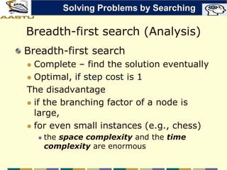 Breadth-first search (Analysis)
Breadth-first search
 Complete – find the solution eventually
 Optimal, if step cost is 1
The disadvantage
 if the branching factor of a node is
large,
 for even small instances (e.g., chess)
 the space complexity and the time
complexity are enormous
Solving Problems by Searching
 