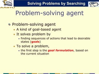 Problem-solving agent
Problem-solving agent
 A kind of goal-based agent
 It solves problem by
 finding sequences of actions that lead to desirable
states (goals)
 To solve a problem,
 the first step is the goal formulation, based on
the current situation
Solving Problems by Searching
 
