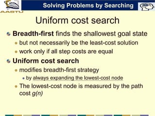 Uniform cost search
Breadth-first finds the shallowest goal state
 but not necessarily be the least-cost solution
 work only if all step costs are equal
Uniform cost search
 modifies breadth-first strategy
 by always expanding the lowest-cost node
 The lowest-cost node is measured by the path
cost g(n)
Solving Problems by Searching
 
