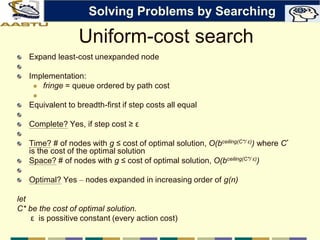 Uniform-cost search
Expand least-cost unexpanded node
Implementation:
 fringe = queue ordered by path cost

Equivalent to breadth-first if step costs all equal
Complete? Yes, if step cost ≥ ε
Time? # of nodes with g ≤ cost of optimal solution, O(bceiling(C*/ ε)) where C*
is the cost of the optimal solution
Space? # of nodes with g ≤ cost of optimal solution, O(bceiling(C*/ ε))
Optimal? Yes – nodes expanded in increasing order of g(n)
let
C* be the cost of optimal solution.
ε is possitive constant (every action cost)
Solving Problems by Searching
 