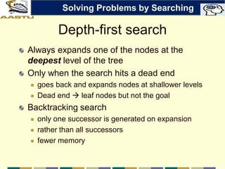 Depth-first search
Always expands one of the nodes at the
deepest level of the tree
Only when the search hits a dead end
 goes back and expands nodes at shallower levels
 Dead end  leaf nodes but not the goal
Backtracking search
 only one successor is generated on expansion
 rather than all successors
 fewer memory
Solving Problems by Searching
 