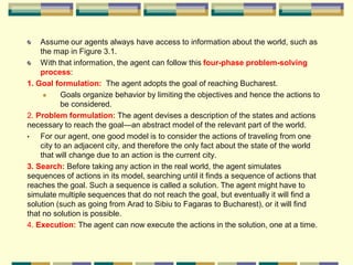 Assume our agents always have access to information about the world, such as
the map in Figure 3.1.
With that information, the agent can follow this four-phase problem-solving
process:
1. Goal formulation: The agent adopts the goal of reaching Bucharest.
 Goals organize behavior by limiting the objectives and hence the actions to
be considered.
2. Problem formulation: The agent devises a description of the states and actions
necessary to reach the goal—an abstract model of the relevant part of the world.
• For our agent, one good model is to consider the actions of traveling from one
city to an adjacent city, and therefore the only fact about the state of the world
that will change due to an action is the current city.
3. Search: Before taking any action in the real world, the agent simulates
sequences of actions in its model, searching until it finds a sequence of actions that
reaches the goal. Such a sequence is called a solution. The agent might have to
simulate multiple sequences that do not reach the goal, but eventually it will find a
solution (such as going from Arad to Sibiu to Fagaras to Bucharest), or it will find
that no solution is possible.
4. Execution: The agent can now execute the actions in the solution, one at a time.
 