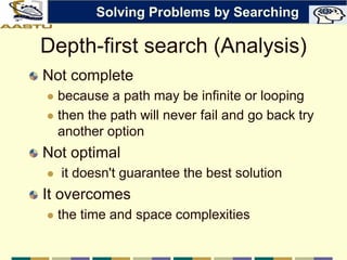 Depth-first search (Analysis)
Not complete
 because a path may be infinite or looping
 then the path will never fail and go back try
another option
Not optimal
 it doesn't guarantee the best solution
It overcomes
 the time and space complexities
Solving Problems by Searching
 