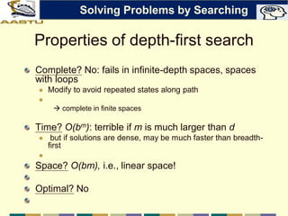 Properties of depth-first search
Complete? No: fails in infinite-depth spaces, spaces
with loops
 Modify to avoid repeated states along path

 complete in finite spaces
Time? O(bm): terrible if m is much larger than d
 but if solutions are dense, may be much faster than breadth-
first

Space? O(bm), i.e., linear space!
Optimal? No
Solving Problems by Searching
 