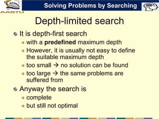 Depth-limited search
It is depth-first search
 with a predefined maximum depth
 However, it is usually not easy to define
the suitable maximum depth
 too small  no solution can be found
 too large  the same problems are
suffered from
Anyway the search is
 complete
 but still not optimal
Solving Problems by Searching
 