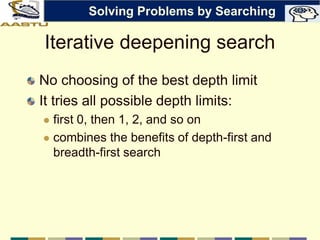 Iterative deepening search
No choosing of the best depth limit
It tries all possible depth limits:
 first 0, then 1, 2, and so on
 combines the benefits of depth-first and
breadth-first search
Solving Problems by Searching
 