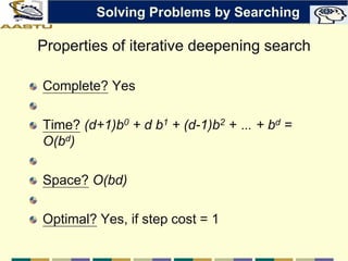 Properties of iterative deepening search
Complete? Yes
Time? (d+1)b0 + d b1 + (d-1)b2 + … + bd =
O(bd)
Space? O(bd)
Optimal? Yes, if step cost = 1
Solving Problems by Searching
 