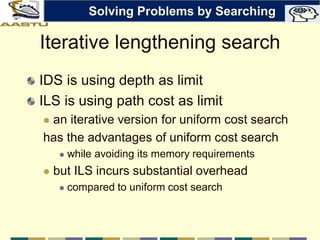 Iterative lengthening search
IDS is using depth as limit
ILS is using path cost as limit
 an iterative version for uniform cost search
has the advantages of uniform cost search
 while avoiding its memory requirements
 but ILS incurs substantial overhead
 compared to uniform cost search
Solving Problems by Searching
 