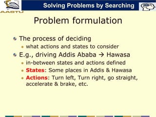 Problem formulation
The process of deciding
 what actions and states to consider
E.g., driving Addis Ababa  Hawasa
 in-between states and actions defined
 States: Some places in Addis & Hawasa
 Actions: Turn left, Turn right, go straight,
accelerate & brake, etc.
Solving Problems by Searching
 