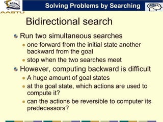 Bidirectional search
Run two simultaneous searches
 one forward from the initial state another
backward from the goal
 stop when the two searches meet
However, computing backward is difficult
 A huge amount of goal states
 at the goal state, which actions are used to
compute it?
 can the actions be reversible to computer its
predecessors?
Solving Problems by Searching
 