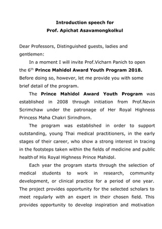 Introduction speech for
Prof. Apichat Asavamongkolkul
Dear Professors, Distinguished guests, ladies and
gentlemen:
In a moment I will invite Prof.Vicharn Panich to open
the 6th
Prince Mahidol Award Youth Program 2018.
Before doing so, however, let me provide you with some
brief detail of the program.
The Prince Mahidol Award Youth Program was
established in 2008 through initiation from Prof.Nevin
Scrimchaw under the patronage of Her Royal Highness
Princess Maha Chakri Sirindhorn.
The program was established in order to support
outstanding, young Thai medical practitioners, in the early
stages of their career, who show a strong interest in tracing
in the footsteps taken within the fields of medicine and public
health of His Royal Highness Prince Mahidol.
Each year the program starts through the selection of
medical students to work in research, community
development, or clinical practice for a period of one year.
The project provides opportunity for the selected scholars to
meet regularly with an expert in their chosen field. This
provides opportunity to develop inspiration and motivation
 