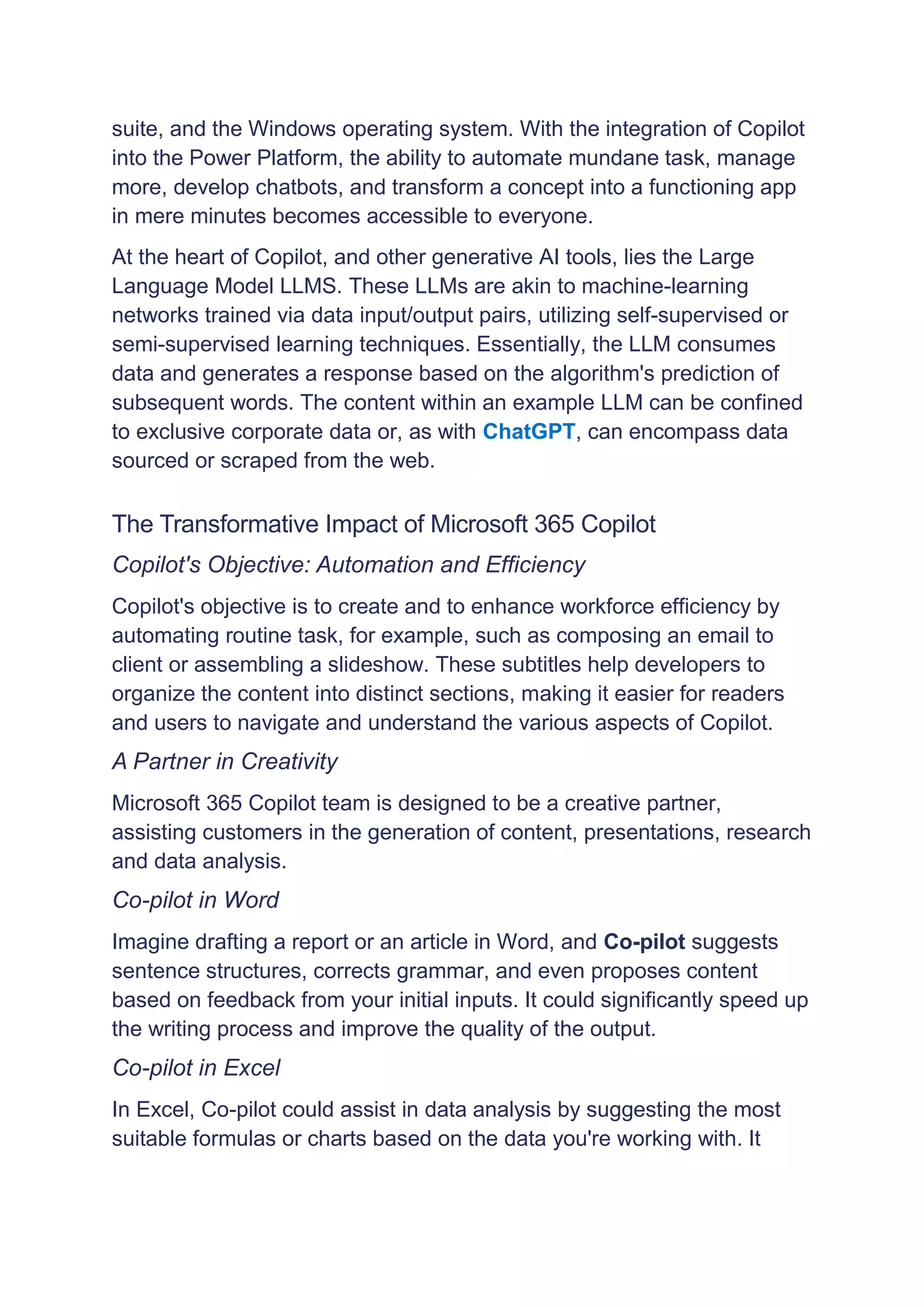 suite, and the Windows operating system. With the integration of Copilot
into the Power Platform, the ability to automate mundane task, manage
more, develop chatbots, and transform a concept into a functioning app
in mere minutes becomes accessible to everyone.
At the heart of Copilot, and other generative AI tools, lies the Large
Language Model LLMS. These LLMs are akin to machine-learning
networks trained via data input/output pairs, utilizing self-supervised or
semi-supervised learning techniques. Essentially, the LLM consumes
data and generates a response based on the algorithm's prediction of
subsequent words. The content within an example LLM can be confined
to exclusive corporate data or, as with ChatGPT, can encompass data
sourced or scraped from the web.
The Transformative Impact of Microsoft 365 Copilot
Copilot's Objective: Automation and Efficiency
Copilot's objective is to create and to enhance workforce efficiency by
automating routine task, for example, such as composing an email to
client or assembling a slideshow. These subtitles help developers to
organize the content into distinct sections, making it easier for readers
and users to navigate and understand the various aspects of Copilot.
A Partner in Creativity
Microsoft 365 Copilot team is designed to be a creative partner,
assisting customers in the generation of content, presentations, research
and data analysis.
Co-pilot in Word
Imagine drafting a report or an article in Word, and Co-pilot suggests
sentence structures, corrects grammar, and even proposes content
based on feedback from your initial inputs. It could significantly speed up
the writing process and improve the quality of the output.
Co-pilot in Excel
In Excel, Co-pilot could assist in data analysis by suggesting the most
suitable formulas or charts based on the data you're working with. It
 