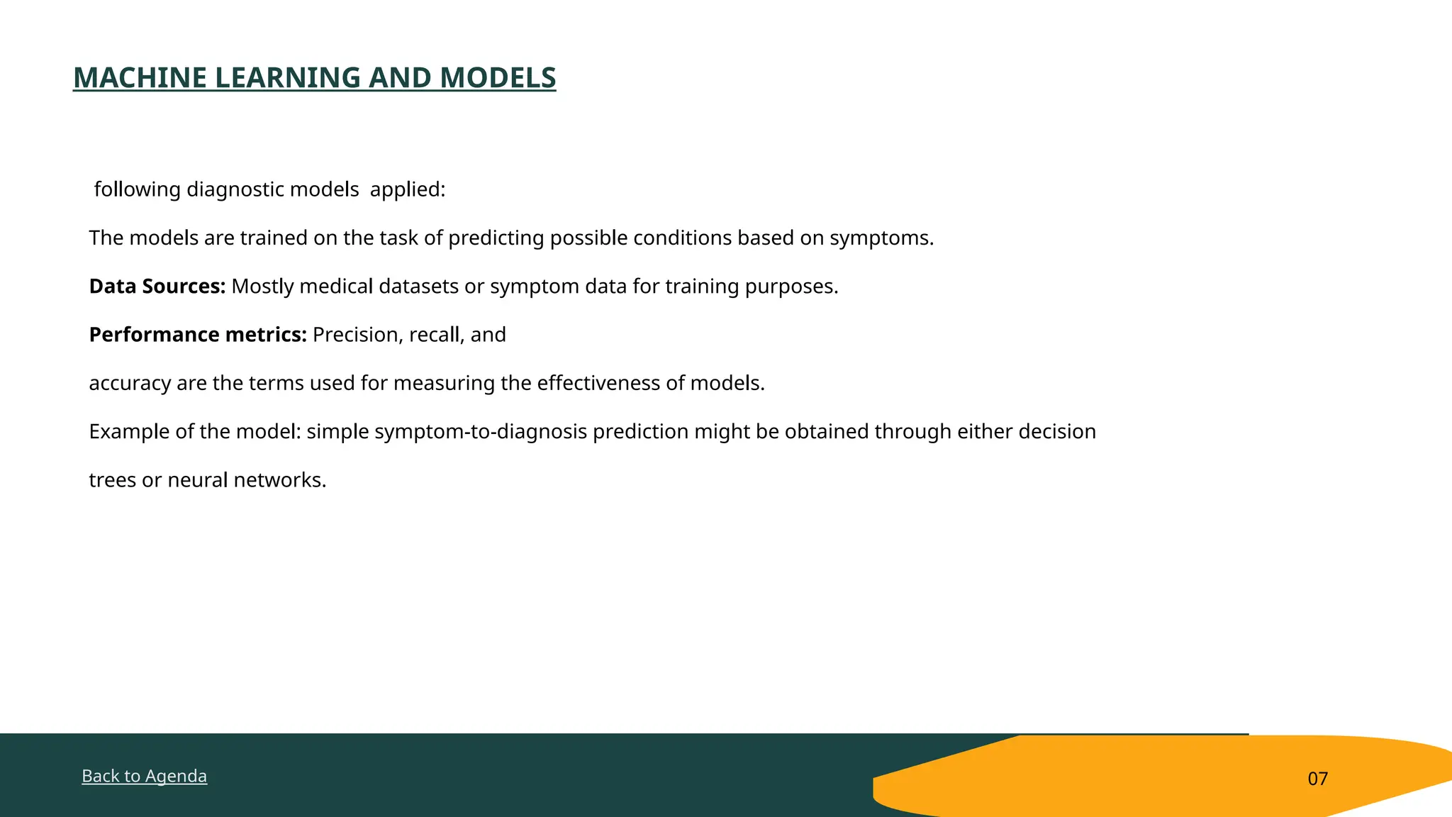 Back to Agenda
MACHINE LEARNING AND MODELS
07
following diagnostic models applied:
The models are trained on the task of predicting possible conditions based on symptoms.
Data Sources: Mostly medical datasets or symptom data for training purposes.
Performance metrics: Precision, recall, and
accuracy are the terms used for measuring the effectiveness of models.
Example of the model: simple symptom-to-diagnosis prediction might be obtained through either decision
trees or neural networks.
 