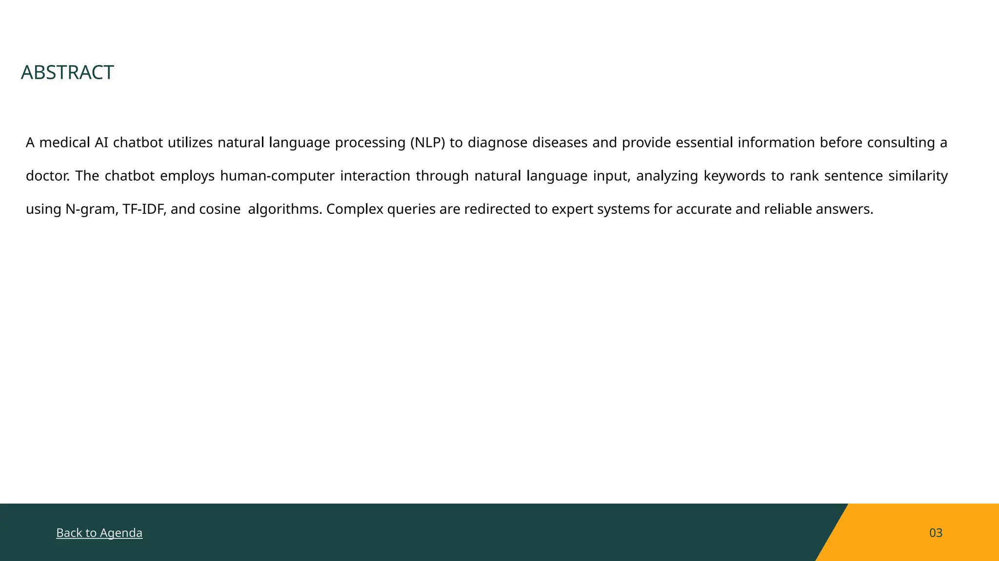 Back to Agenda 03
ABSTRACT
A medical AI chatbot utilizes natural language processing (NLP) to diagnose diseases and provide essential information before consulting a
doctor. The chatbot employs human-computer interaction through natural language input, analyzing keywords to rank sentence similarity
using N-gram, TF-IDF, and cosine algorithms. Complex queries are redirected to expert systems for accurate and reliable answers.
 