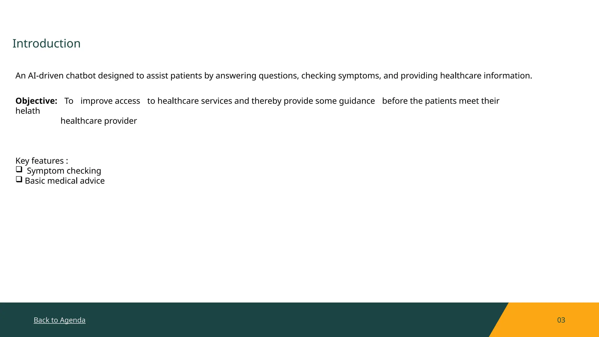 Back to Agenda 03
Introduction
An AI-driven chatbot designed to assist patients by answering questions, checking symptoms, and providing healthcare information.
Objective: To improve access to healthcare services and thereby provide some guidance before the patients meet their
helath
healthcare provider
Key features :
 Symptom checking
 Basic medical advice
 