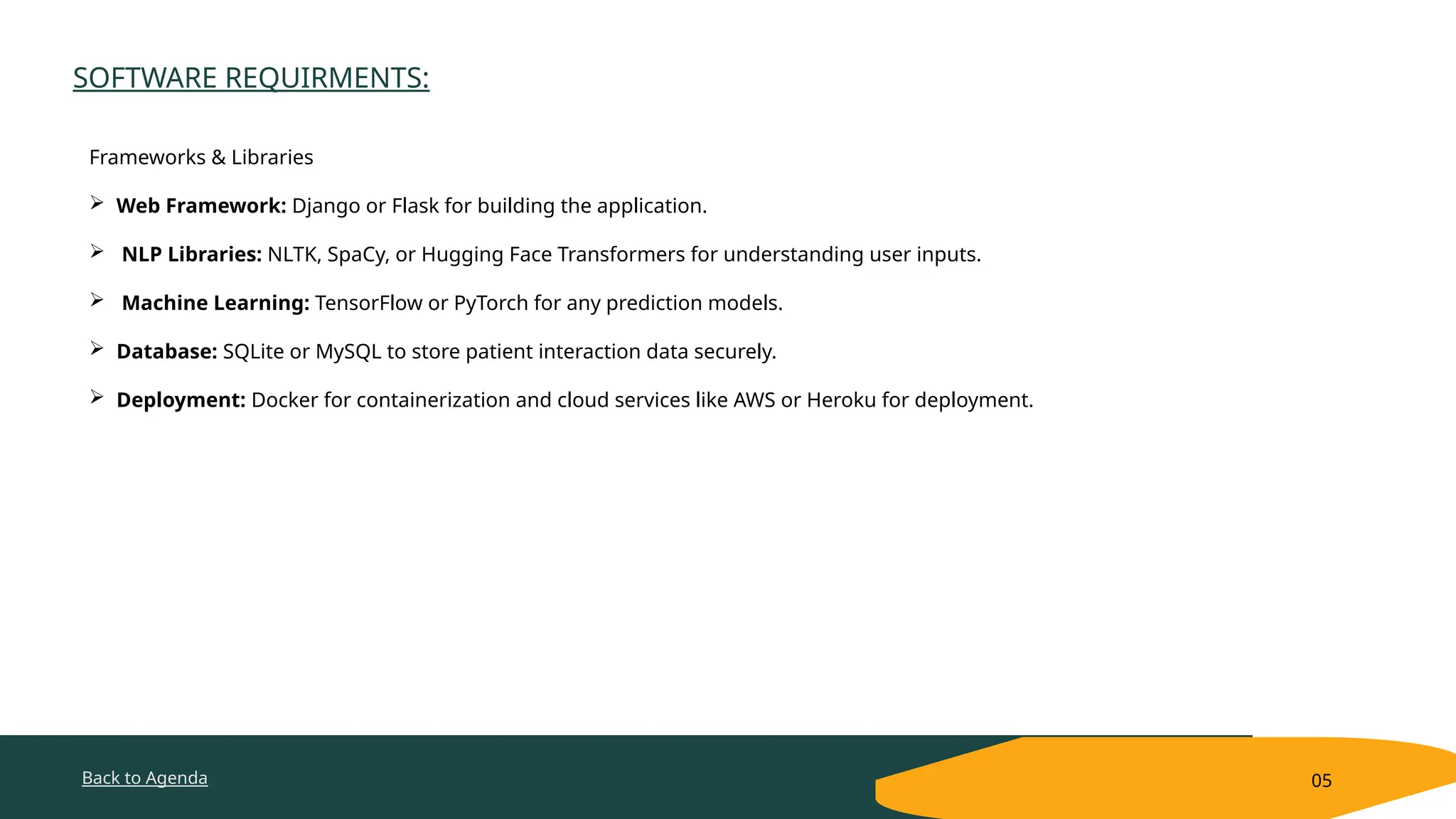 Back to Agenda
SOFTWARE REQUIRMENTS:
05
Frameworks & Libraries
 Web Framework: Django or Flask for building the application.
 NLP Libraries: NLTK, SpaCy, or Hugging Face Transformers for understanding user inputs.
 Machine Learning: TensorFlow or PyTorch for any prediction models.
 Database: SQLite or MySQL to store patient interaction data securely.
 Deployment: Docker for containerization and cloud services like AWS or Heroku for deployment.
 