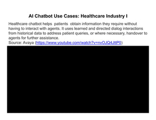 AI Chatbot Use Cases: Healthcare Industry I
Healthcare chatbot helps patients obtain information they require without
having to interact with agents. It uses learned and directed dialog interactions
from historical data to address patient queries, or where necessary, handover to
agents for further assistanceagents for further assistance.
Source: Avaya (https://www.youtube.com/watch?v=nvOJQ4JttP0)
 