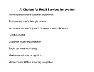 AI Chatbot for Retail Services Innovation
Provide personalized customer experience
Provide customer’s life-style advisory
Increase understanding each customer’s needs & wants
Real time CRM
Customer royalty maximization
Target customer marketingg g
Maximize customer recognition
Mobile-Online-Offline shopping integration
 