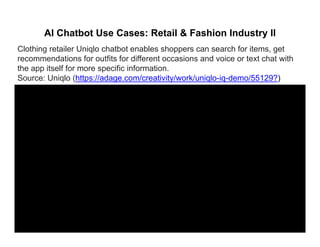 AI Chatbot Use Cases: Retail & Fashion Industry II
Clothing retailer Uniqlo chatbot enables shoppers can search for items, get
recommendations for outfits for different occasions and voice or text chat with
the app itself for more specific information.
Source: Uniqlo (https://adage com/creativity/work/uniqlo iq demo/55129?)Source: Uniqlo (https://adage.com/creativity/work/uniqlo-iq-demo/55129?)
 
