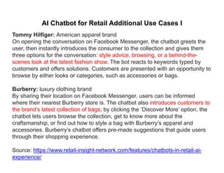 AI Chatbot for Retail Additional Use Cases I
Tommy Hilfiger: American apparel brand
On opening the conversation on Facebook Messenger, the chatbot greets the
user, then instantly introduces the consumer to the collection and gives them
th ti f th ti t l d i b i b hi d ththree options for the conversation: style advice, browsing, or a behind-the-
scenes look at the latest fashion show. The bot reacts to keywords typed by
customers and offers solutions. Customers are presented with an opportunity to
browse by either looks or categories such as accessories or bagsbrowse by either looks or categories, such as accessories or bags.
Burberry: luxury clothing brand
By sharing their location on Facebook Messenger, users can be informedBy sharing their location on Facebook Messenger, users can be informed
where their nearest Burberry store is. The chatbot also introduces customers to
the brand’s latest collection of bags; by clicking the ‘Discover More’ option, the
chatbot lets users browse the collection, get to know more about theg
craftsmanship, or find out how to style a bag with Burberry’s apparel and
accessories. Burberry’s chatbot offers pre-made suggestions that guide users
through their shopping experience.
Source: https://www.retail-insight-network.com/features/chatbots-in-retail-ai-
experience/
 