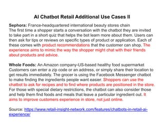 AI Chatbot Retail Additional Use Cases II
Sephora: France-headquartered international beauty stores chain
The first time a shopper starts a conversation with the chatbot they are invited
to take part in a short quiz that helps the bot learn more about them. Users can
th k f ti i ifi t f d t li ti E h fthen ask for tips or reviews on specific types of product or application. Each of
these comes with product recommendations that the customer can shop. The
experience aims to mimic the way the shopper might chat with their friends
about products and adviceabout products and advice.
Whole Foods: An Amazon company-US-based healthy food supermarket
Customers can enter a zip code or an address, or simply share their location toCustomers can enter a zip code or an address, or simply share their location to
get results immediately. The grocer is using the Facebook Messenger chatbot
to make finding the ingredients people want easier. Shoppers can use the
chatbot to ask for recipes and to find where products are positioned in the store.p p p
For those with special dietary restrictions, the chatbot can also consider those
and help them find foods and meals that leave a particular ingredient out. It
aims to improve customers experience in store, not just online.
Source: https://www.retail-insight-network.com/features/chatbots-in-retail-ai-
experience/
 