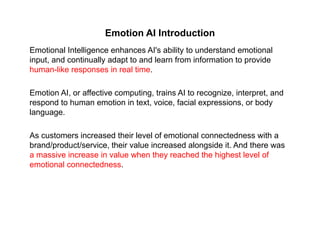 Emotion AI Introduction
Emotional Intelligence enhances AI's ability to understand emotional
input, and continually adapt to and learn from information to provide
human-like responses in real time.
Emotion AI, or affective computing, trains AI to recognize, interpret, and
respond to human emotion in text, voice, facial expressions, or body
language.
As customers increased their level of emotional connectedness with a
brand/product/service, their value increased alongside it. And there was
a massive increase in value when they reached the highest level of
emotional connectedness.
 