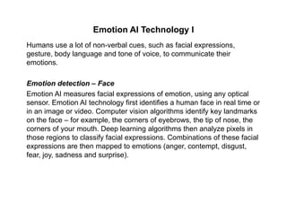 Emotion AI Technology I
Humans use a lot of non-verbal cues, such as facial expressions,
gesture, body language and tone of voice, to communicate their
emotions.
Emotion detection – Face
Emotion AI measures facial expressions of emotion, using any opticalp , g y p
sensor. Emotion AI technology first identifies a human face in real time or
in an image or video. Computer vision algorithms identify key landmarks
on the face – for example, the corners of eyebrows, the tip of nose, the
corners of your mouth. Deep learning algorithms then analyze pixels in
those regions to classify facial expressions. Combinations of these facial
expressions are then mapped to emotions (anger, contempt, disgust,
f j d d i )fear, joy, sadness and surprise).
 