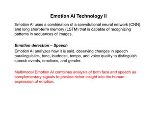 Emotion AI Technology II
Emotion AI uses a combination of a convolutional neural network (CNN)
and long short-term memory (LSTM) that is capable of recognizing
patterns in sequences of images.
Emotion detection – Speech
Emotion AI analyzes how it is said, observing changes in speechy , g g p
paralinguistics, tone, loudness, tempo, and voice quality to distinguish
speech events, emotions, and gender.
Multimodal Emotion AI combines analysis of both face and speech as
complementary signals to provide richer insight into the human
expression of emotion.p
 