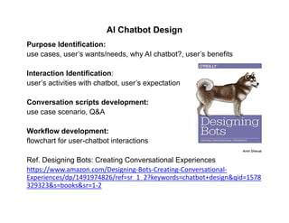 AI Chatbot Design
Purpose Identification:
use cases, user’s wants/needs, why AI chatbot?, user’s benefits
Interaction Identification:
user’s activities with chatbot, user’s expectation
Conversation scripts development:
use case scenario, Q&A
Workflow development:
flowchart for user-chatbot interactions
Ref. Designing Bots: Creating Conversational Experiences
https://www.amazon.com/Designing‐Bots‐Creating‐Conversational‐
Experiences/dp/1491974826/ref=sr_1_2?keywords=chatbot+design&qid=1578
329323&s=books&sr=1‐2
 