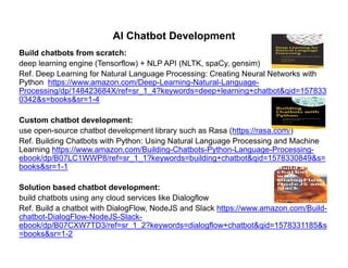 AI Chatbot Development
Build chatbots from scratch:
deep learning engine (Tensorflow) + NLP API (NLTK, spaCy, gensim)
Ref. Deep Learning for Natural Language Processing: Creating Neural Networks with
Python https://www amazon com/Deep-Learning-Natural-Language-Python https://www.amazon.com/Deep Learning Natural Language
Processing/dp/148423684X/ref=sr_1_4?keywords=deep+learning+chatbot&qid=157833
0342&s=books&sr=1-4
CCustom chatbot development:
use open-source chatbot development library such as Rasa (https://rasa.com/)
Ref. Building Chatbots with Python: Using Natural Language Processing and Machine
Learning https://www amazon com/Building-Chatbots-Python-Language-Processing-Learning https://www.amazon.com/Building Chatbots Python Language Processing
ebook/dp/B07LC1WWP8/ref=sr_1_1?keywords=building+chatbot&qid=1578330849&s=
books&sr=1-1
S l ti b d h tb t d l tSolution based chatbot development:
build chatbots using any cloud services like Dialogflow
Ref. Build a chatbot with DialogFlow, NodeJS and Slack https://www.amazon.com/Build-
chatbot-DialogFlow-NodeJS-Slack-chatbot DialogFlow NodeJS Slack
ebook/dp/B07CXW7TD3/ref=sr_1_2?keywords=dialogflow+chatbot&qid=1578331185&s
=books&sr=1-2
 