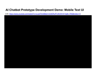 AI Chatbot Prototype Development Demo: Mobile Text UI
Link: https://www youtube com/watch?v=a ypdTlnIdI&list=UUkERuP7J9mW1tY1dgN PttQ&index=11Link: https://www.youtube.com/watch?v=a-ypdTlnIdI&list=UUkERuP7J9mW1tY1dgN_PttQ&index=11
 