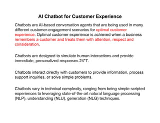 AI Chatbot for Customer Experience
Chatbots are AI-based conversation agents that are being used in many
different customer-engagement scenarios for optimal customer
experience. Optimal customer experience is achieved when a business
b t d t t th ith tt ti t dremembers a customer and treats them with attention, respect and
consideration.
Chatbots are designed to simulate human interactions and provide
immediate, personalized responses 24*7.
Chatbots interact directly with customers to provide information, process
support inquiries, or solve simple problems.
Chatbots vary in technical complexity, ranging from being simple scripted
experiences to leveraging state-of-the-art natural language processing
(NLP), understanding (NLU), generation (NLG) techniques.( ), g ( ), g ( ) q
 