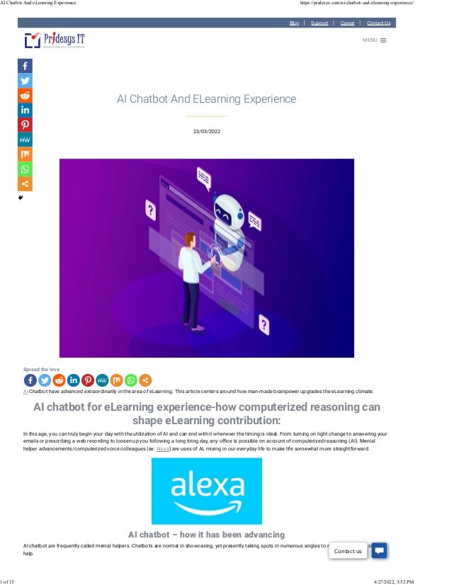 Blog Support Career Contact Us
23/03/2022
AI Chatbot And ELearning Experience
Spread the love
AI Chatbot have advanced extraordinarily in the area of eLearning. This article centers around how man-made brainpower upgrades the eLearning climate.
AI chatbot for eLearning experience-how computerized reasoning can
shape eLearning contribution:
In this age, you can truly begin your day with the utilization of AI and can end with it whenever the timing is ideal. From turning on light change to answering your
emails or prescribing a web recording to loosen up you following a long tiring day, any o�ce is possible on account of computerized reasoning (AI). Menial
helper advancements/computerized voice colleagues (ex: Alexa) are uses of AI, mixing in our everyday life to make life somewhat more straightforward.
AI chatbot – how it has been advancing
AI chatbot are frequently called menial helpers. Chatbots are normal in showcasing, yet presently taking spots in numerous angles to make speedy and shrewd
help.
MENU

Contact us
AI Chatbot And eLearning Experience https://pridesys.com/ai-chatbot-and-elearning-experience/
1 of 13 4/27/2022, 3:52 PM
 