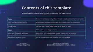 Contents of this template
You can delete this slide when you’re done editing the presentation
Fonts To view this template correctly in PowerPoint, download and install the fonts we used
Used and alternative resources An assortment of graphic resources that are suitable for use in this presentation
Thanks slide You must keep it so that proper credits for our design are given
Colors All the colors used in this presentation
Icons and infographic resources These can be used in the template, and their size and color can be edited
Editable presentation theme You can edit the master slides easily. For more info, click here
For more info:
Slidesgo | Blog | Faqs
You can visit our sister projects:
Freepik | Flaticon | Storyset | Wepik | Videvo
 
