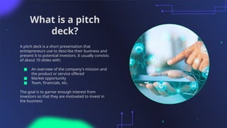 What is a pitch
deck?
A pitch deck is a short presentation that
entrepreneurs use to describe their business and
present it to potential investors. It usually consists
of about 10 slides with:
■ An overview of the company's mission and
the product or service offered
■ Market opportunity
■ Team, financials, etc.
The goal is to garner enough interest from
investors so that they are motivated to invest in
the business
 