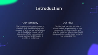 Our idea
Introduction
The “our idea” part of a pitch deck
should include an explanation of your
product/service, how it works, and
what the customer value is. You should
also explain the market opportunity for
your product/service
The introduction of your company in
the pitch deck should include a brief
overview of who you are and what you
do. It should also include a brief
description of why your product or
service is unique and the value it
provides to customers
Our company
 