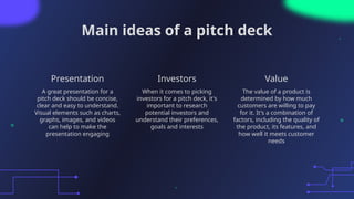 Main ideas of a pitch deck
Presentation Investors
A great presentation for a
pitch deck should be concise,
clear and easy to understand.
Visual elements such as charts,
graphs, images, and videos
can help to make the
presentation engaging
When it comes to picking
investors for a pitch deck, it's
important to research
potential investors and
understand their preferences,
goals and interests
The value of a product is
determined by how much
customers are willing to pay
for it. It's a combination of
factors, including the quality of
the product, its features, and
how well it meets customer
needs
Value
 