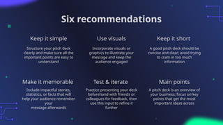 Six recommendations
Structure your pitch deck
clearly and make sure all the
important points are easy to
understand
Incorporate visuals or
graphics to illustrate your
message and keep the
audience engaged
Include impactful stories,
statistics, or facts that will
help your audience remember
your
message afterwards
Practice presenting your deck
beforehand with friends or
colleagues for feedback, then
use this input to refine it
further
Keep it simple Use visuals Keep it short
A good pitch deck should be
concise and clear; avoid trying
to cram in too much
information
A pitch deck is an overview of
your business; focus on key
points that get the most
important ideas across
Make it memorable Test & iterate Main points
 