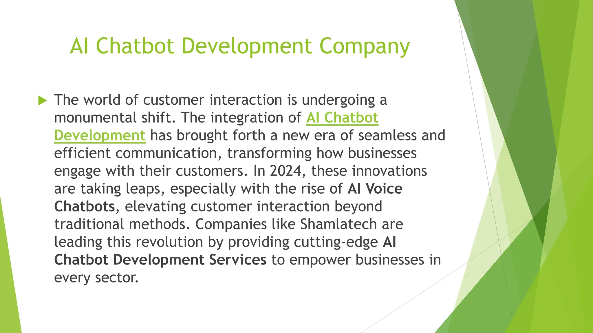 AI Chatbot Development Company
 The world of customer interaction is undergoing a
monumental shift. The integration of AI Chatbot
Development has brought forth a new era of seamless and
efficient communication, transforming how businesses
engage with their customers. In 2024, these innovations
are taking leaps, especially with the rise of AI Voice
Chatbots, elevating customer interaction beyond
traditional methods. Companies like Shamlatech are
leading this revolution by providing cutting-edge AI
Chatbot Development Services to empower businesses in
every sector.
 