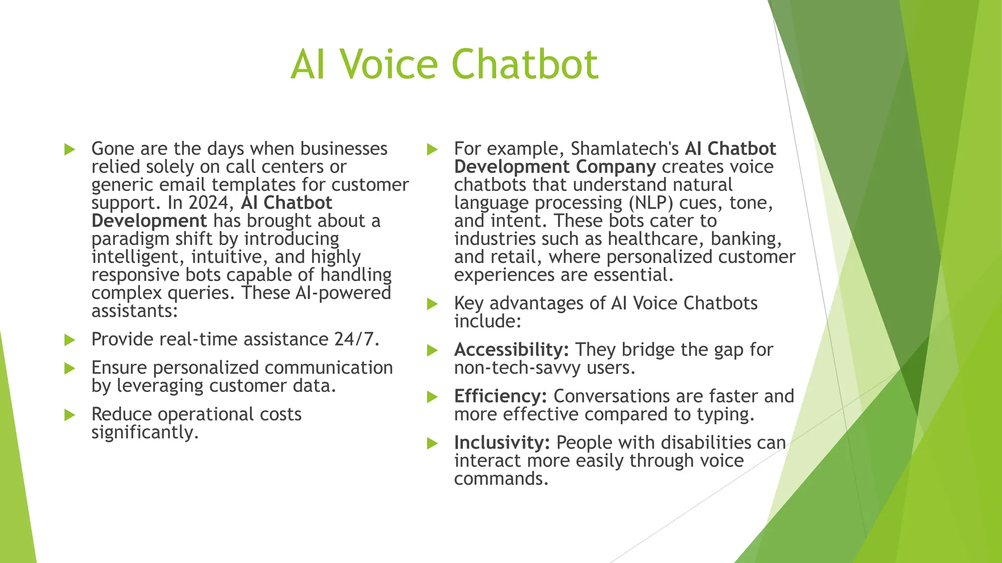 AI Voice Chatbot
 Gone are the days when businesses
relied solely on call centers or
generic email templates for customer
support. In 2024, AI Chatbot
Development has brought about a
paradigm shift by introducing
intelligent, intuitive, and highly
responsive bots capable of handling
complex queries. These AI-powered
assistants:
 Provide real-time assistance 24/7.
 Ensure personalized communication
by leveraging customer data.
 Reduce operational costs
significantly.
 For example, Shamlatech's AI Chatbot
Development Company creates voice
chatbots that understand natural
language processing (NLP) cues, tone,
and intent. These bots cater to
industries such as healthcare, banking,
and retail, where personalized customer
experiences are essential.
 Key advantages of AI Voice Chatbots
include:
 Accessibility: They bridge the gap for
non-tech-savvy users.
 Efficiency: Conversations are faster and
more effective compared to typing.
 Inclusivity: People with disabilities can
interact more easily through voice
commands.
 