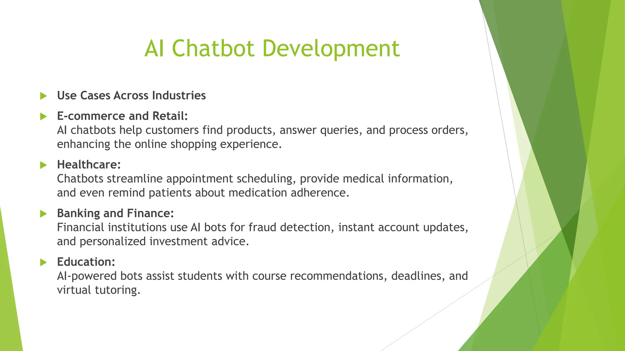 AI Chatbot Development
 Use Cases Across Industries
 E-commerce and Retail:
AI chatbots help customers find products, answer queries, and process orders,
enhancing the online shopping experience.
 Healthcare:
Chatbots streamline appointment scheduling, provide medical information,
and even remind patients about medication adherence.
 Banking and Finance:
Financial institutions use AI bots for fraud detection, instant account updates,
and personalized investment advice.
 Education:
AI-powered bots assist students with course recommendations, deadlines, and
virtual tutoring.
 