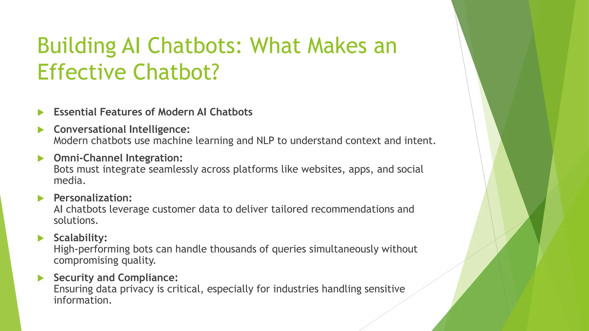 Building AI Chatbots: What Makes an
Effective Chatbot?
 Essential Features of Modern AI Chatbots
 Conversational Intelligence:
Modern chatbots use machine learning and NLP to understand context and intent.
 Omni-Channel Integration:
Bots must integrate seamlessly across platforms like websites, apps, and social
media.
 Personalization:
AI chatbots leverage customer data to deliver tailored recommendations and
solutions.
 Scalability:
High-performing bots can handle thousands of queries simultaneously without
compromising quality.
 Security and Compliance:
Ensuring data privacy is critical, especially for industries handling sensitive
information.
 