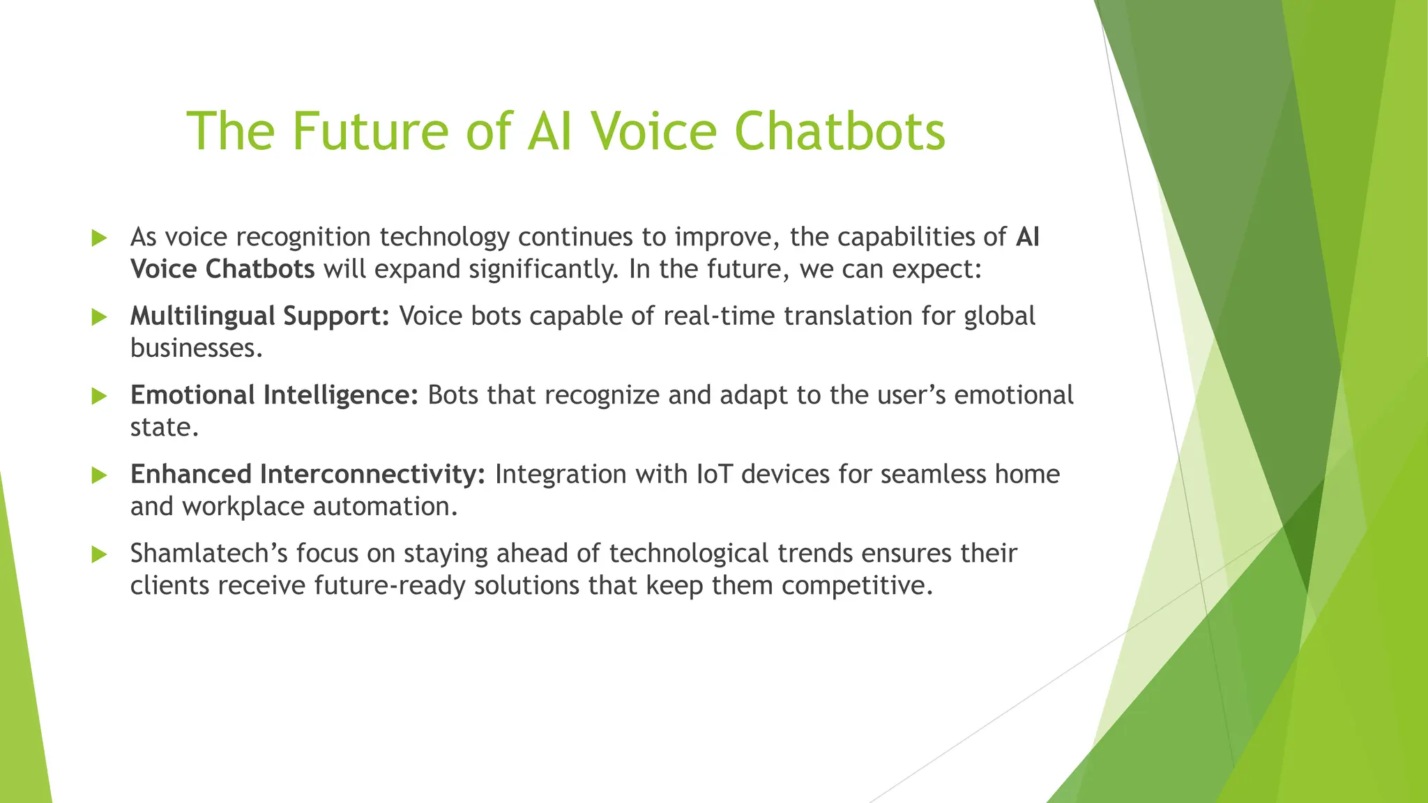 The Future of AI Voice Chatbots
 As voice recognition technology continues to improve, the capabilities of AI
Voice Chatbots will expand significantly. In the future, we can expect:
 Multilingual Support: Voice bots capable of real-time translation for global
businesses.
 Emotional Intelligence: Bots that recognize and adapt to the user’s emotional
state.
 Enhanced Interconnectivity: Integration with IoT devices for seamless home
and workplace automation.
 Shamlatech’s focus on staying ahead of technological trends ensures their
clients receive future-ready solutions that keep them competitive.
 