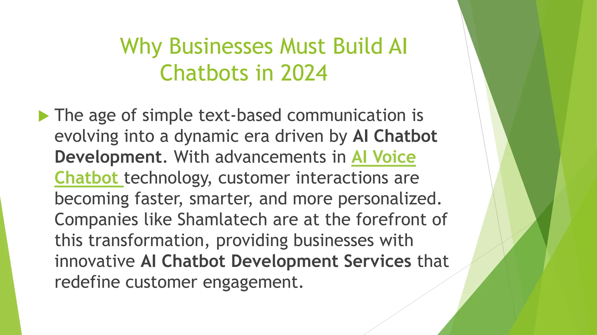 Why Businesses Must Build AI
Chatbots in 2024
 The age of simple text-based communication is
evolving into a dynamic era driven by AI Chatbot
Development. With advancements in AI Voice
Chatbot technology, customer interactions are
becoming faster, smarter, and more personalized.
Companies like Shamlatech are at the forefront of
this transformation, providing businesses with
innovative AI Chatbot Development Services that
redefine customer engagement.
 
