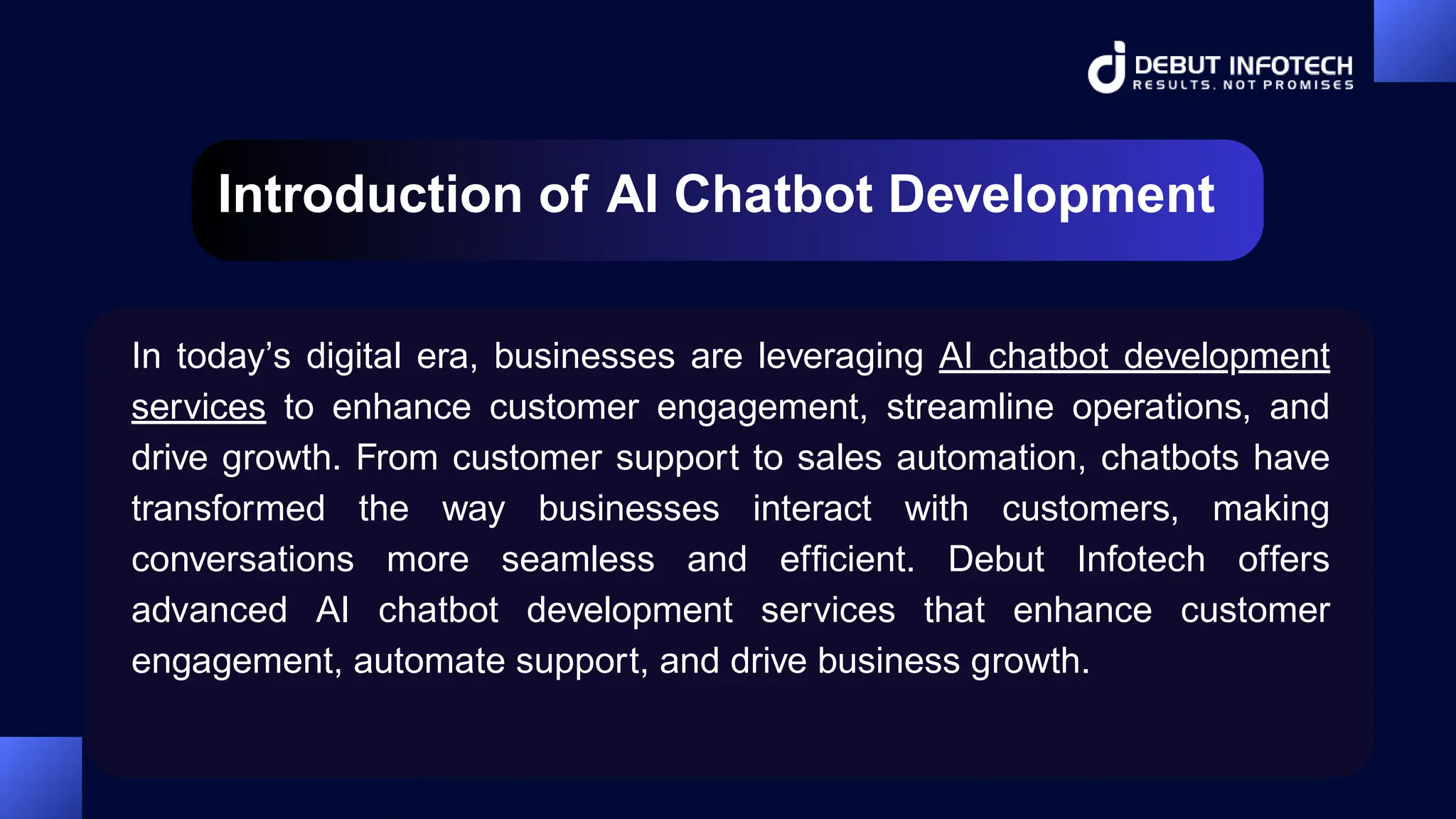 Introduction of AI Chatbot Development
In today’s digital era, businesses are leveraging AI chatbot development
services to enhance customer engagement, streamline operations, and
drive growth. From customer support to sales automation, chatbots have
transformed the way businesses interact with customers, making
conversations more seamless and efficient. Debut Infotech offers
advanced AI chatbot development services that enhance customer
engagement, automate support, and drive business growth.
 